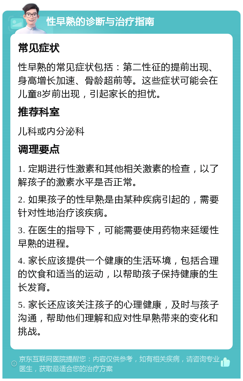 性早熟的诊断与治疗指南 常见症状 性早熟的常见症状包括：第二性征的提前出现、身高增长加速、骨龄超前等。这些症状可能会在儿童8岁前出现，引起家长的担忧。 推荐科室 儿科或内分泌科 调理要点 1. 定期进行性激素和其他相关激素的检查，以了解孩子的激素水平是否正常。 2. 如果孩子的性早熟是由某种疾病引起的，需要针对性地治疗该疾病。 3. 在医生的指导下，可能需要使用药物来延缓性早熟的进程。 4. 家长应该提供一个健康的生活环境，包括合理的饮食和适当的运动，以帮助孩子保持健康的生长发育。 5. 家长还应该关注孩子的心理健康，及时与孩子沟通，帮助他们理解和应对性早熟带来的变化和挑战。