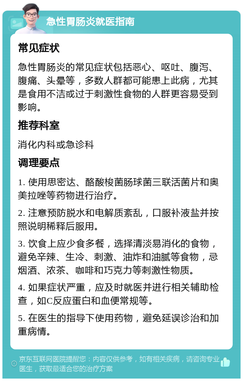 急性胃肠炎就医指南 常见症状 急性胃肠炎的常见症状包括恶心、呕吐、腹泻、腹痛、头晕等，多数人群都可能患上此病，尤其是食用不洁或过于刺激性食物的人群更容易受到影响。 推荐科室 消化内科或急诊科 调理要点 1. 使用思密达、酪酸梭菌肠球菌三联活菌片和奥美拉唑等药物进行治疗。 2. 注意预防脱水和电解质紊乱，口服补液盐并按照说明稀释后服用。 3. 饮食上应少食多餐，选择清淡易消化的食物，避免辛辣、生冷、刺激、油炸和油腻等食物，忌烟酒、浓茶、咖啡和巧克力等刺激性物质。 4. 如果症状严重，应及时就医并进行相关辅助检查，如C反应蛋白和血便常规等。 5. 在医生的指导下使用药物，避免延误诊治和加重病情。