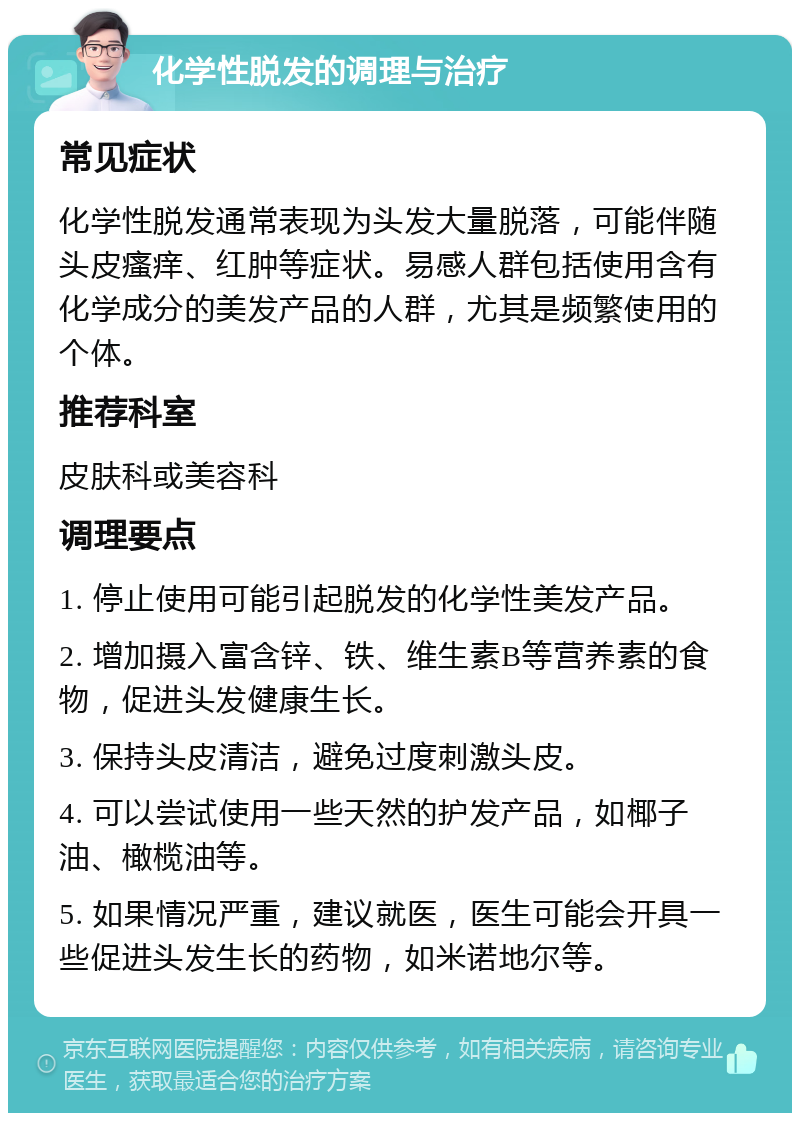 化学性脱发的调理与治疗 常见症状 化学性脱发通常表现为头发大量脱落，可能伴随头皮瘙痒、红肿等症状。易感人群包括使用含有化学成分的美发产品的人群，尤其是频繁使用的个体。 推荐科室 皮肤科或美容科 调理要点 1. 停止使用可能引起脱发的化学性美发产品。 2. 增加摄入富含锌、铁、维生素B等营养素的食物，促进头发健康生长。 3. 保持头皮清洁，避免过度刺激头皮。 4. 可以尝试使用一些天然的护发产品，如椰子油、橄榄油等。 5. 如果情况严重，建议就医，医生可能会开具一些促进头发生长的药物，如米诺地尔等。