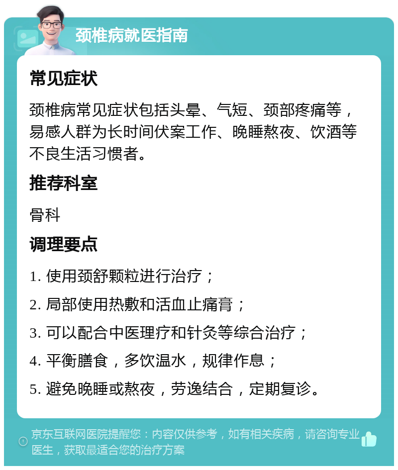 颈椎病就医指南 常见症状 颈椎病常见症状包括头晕、气短、颈部疼痛等，易感人群为长时间伏案工作、晚睡熬夜、饮酒等不良生活习惯者。 推荐科室 骨科 调理要点 1. 使用颈舒颗粒进行治疗； 2. 局部使用热敷和活血止痛膏； 3. 可以配合中医理疗和针灸等综合治疗； 4. 平衡膳食，多饮温水，规律作息； 5. 避免晚睡或熬夜，劳逸结合，定期复诊。