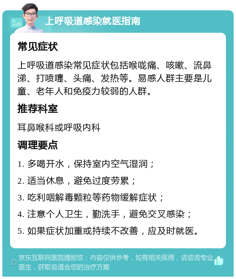 上呼吸道感染就医指南 常见症状 上呼吸道感染常见症状包括喉咙痛、咳嗽、流鼻涕、打喷嚏、头痛、发热等。易感人群主要是儿童、老年人和免疫力较弱的人群。 推荐科室 耳鼻喉科或呼吸内科 调理要点 1. 多喝开水，保持室内空气湿润； 2. 适当休息，避免过度劳累； 3. 吃利咽解毒颗粒等药物缓解症状； 4. 注意个人卫生，勤洗手，避免交叉感染； 5. 如果症状加重或持续不改善，应及时就医。