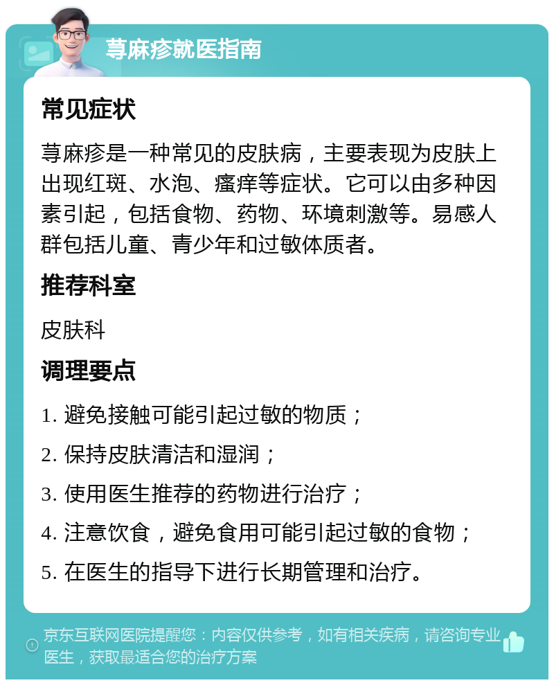 荨麻疹就医指南 常见症状 荨麻疹是一种常见的皮肤病，主要表现为皮肤上出现红斑、水泡、瘙痒等症状。它可以由多种因素引起，包括食物、药物、环境刺激等。易感人群包括儿童、青少年和过敏体质者。 推荐科室 皮肤科 调理要点 1. 避免接触可能引起过敏的物质； 2. 保持皮肤清洁和湿润； 3. 使用医生推荐的药物进行治疗； 4. 注意饮食，避免食用可能引起过敏的食物； 5. 在医生的指导下进行长期管理和治疗。