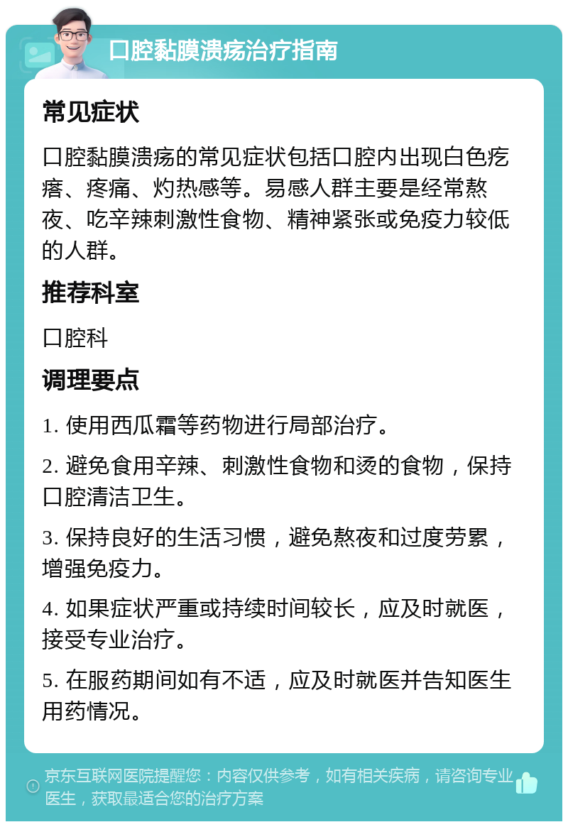 口腔黏膜溃疡治疗指南 常见症状 口腔黏膜溃疡的常见症状包括口腔内出现白色疙瘩、疼痛、灼热感等。易感人群主要是经常熬夜、吃辛辣刺激性食物、精神紧张或免疫力较低的人群。 推荐科室 口腔科 调理要点 1. 使用西瓜霜等药物进行局部治疗。 2. 避免食用辛辣、刺激性食物和烫的食物，保持口腔清洁卫生。 3. 保持良好的生活习惯，避免熬夜和过度劳累，增强免疫力。 4. 如果症状严重或持续时间较长，应及时就医，接受专业治疗。 5. 在服药期间如有不适，应及时就医并告知医生用药情况。