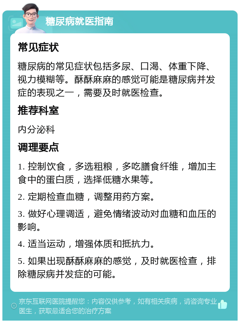 糖尿病就医指南 常见症状 糖尿病的常见症状包括多尿、口渴、体重下降、视力模糊等。酥酥麻麻的感觉可能是糖尿病并发症的表现之一，需要及时就医检查。 推荐科室 内分泌科 调理要点 1. 控制饮食，多选粗粮，多吃膳食纤维，增加主食中的蛋白质，选择低糖水果等。 2. 定期检查血糖，调整用药方案。 3. 做好心理调适，避免情绪波动对血糖和血压的影响。 4. 适当运动，增强体质和抵抗力。 5. 如果出现酥酥麻麻的感觉，及时就医检查，排除糖尿病并发症的可能。