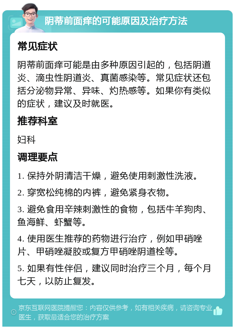 阴蒂前面痒的可能原因及治疗方法 常见症状 阴蒂前面痒可能是由多种原因引起的，包括阴道炎、滴虫性阴道炎、真菌感染等。常见症状还包括分泌物异常、异味、灼热感等。如果你有类似的症状，建议及时就医。 推荐科室 妇科 调理要点 1. 保持外阴清洁干燥，避免使用刺激性洗液。 2. 穿宽松纯棉的内裤，避免紧身衣物。 3. 避免食用辛辣刺激性的食物，包括牛羊狗肉、鱼海鲜、虾蟹等。 4. 使用医生推荐的药物进行治疗，例如甲硝唑片、甲硝唑凝胶或复方甲硝唑阴道栓等。 5. 如果有性伴侣，建议同时治疗三个月，每个月七天，以防止复发。