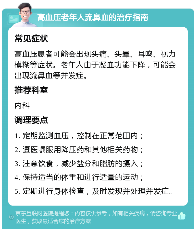 高血压老年人流鼻血的治疗指南 常见症状 高血压患者可能会出现头痛、头晕、耳鸣、视力模糊等症状。老年人由于凝血功能下降，可能会出现流鼻血等并发症。 推荐科室 内科 调理要点 1. 定期监测血压，控制在正常范围内； 2. 遵医嘱服用降压药和其他相关药物； 3. 注意饮食，减少盐分和脂肪的摄入； 4. 保持适当的体重和进行适量的运动； 5. 定期进行身体检查，及时发现并处理并发症。