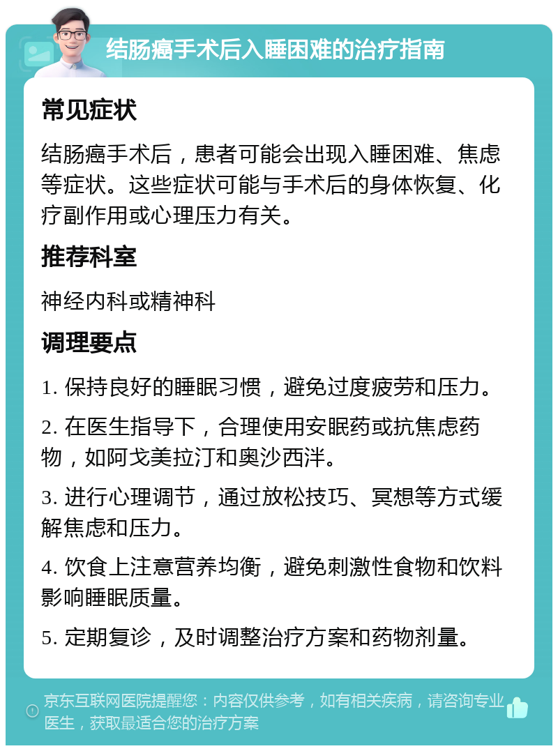 结肠癌手术后入睡困难的治疗指南 常见症状 结肠癌手术后，患者可能会出现入睡困难、焦虑等症状。这些症状可能与手术后的身体恢复、化疗副作用或心理压力有关。 推荐科室 神经内科或精神科 调理要点 1. 保持良好的睡眠习惯，避免过度疲劳和压力。 2. 在医生指导下，合理使用安眠药或抗焦虑药物，如阿戈美拉汀和奥沙西泮。 3. 进行心理调节，通过放松技巧、冥想等方式缓解焦虑和压力。 4. 饮食上注意营养均衡，避免刺激性食物和饮料影响睡眠质量。 5. 定期复诊，及时调整治疗方案和药物剂量。