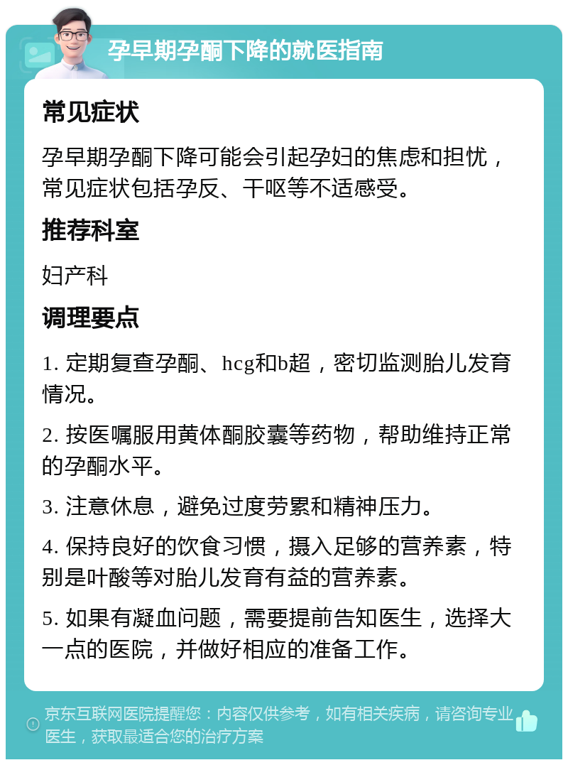 孕早期孕酮下降的就医指南 常见症状 孕早期孕酮下降可能会引起孕妇的焦虑和担忧，常见症状包括孕反、干呕等不适感受。 推荐科室 妇产科 调理要点 1. 定期复查孕酮、hcg和b超，密切监测胎儿发育情况。 2. 按医嘱服用黄体酮胶囊等药物，帮助维持正常的孕酮水平。 3. 注意休息，避免过度劳累和精神压力。 4. 保持良好的饮食习惯，摄入足够的营养素，特别是叶酸等对胎儿发育有益的营养素。 5. 如果有凝血问题，需要提前告知医生，选择大一点的医院，并做好相应的准备工作。