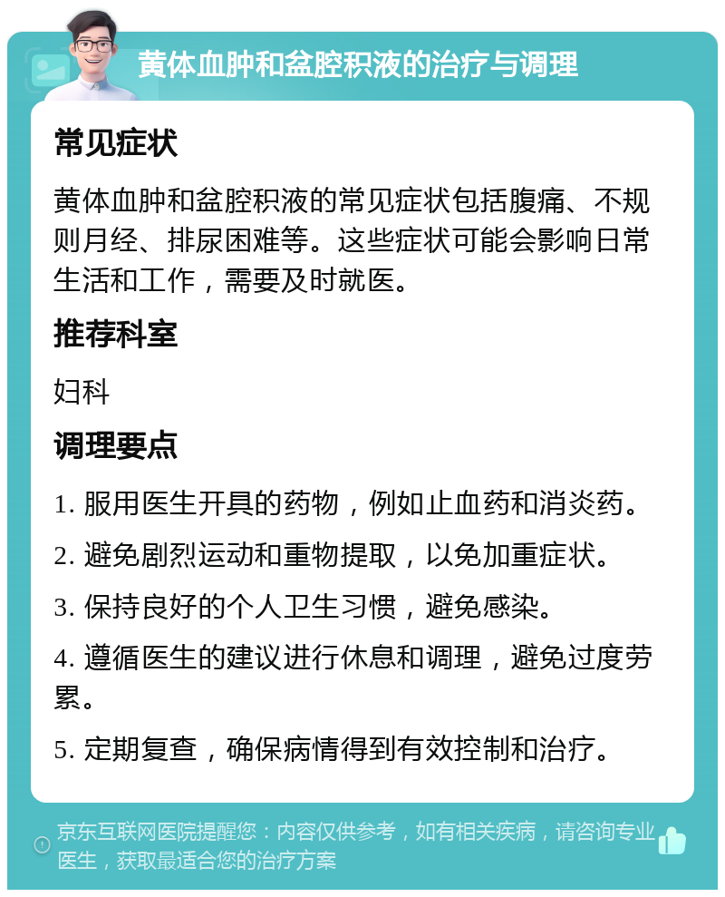 黄体血肿和盆腔积液的治疗与调理 常见症状 黄体血肿和盆腔积液的常见症状包括腹痛、不规则月经、排尿困难等。这些症状可能会影响日常生活和工作，需要及时就医。 推荐科室 妇科 调理要点 1. 服用医生开具的药物，例如止血药和消炎药。 2. 避免剧烈运动和重物提取，以免加重症状。 3. 保持良好的个人卫生习惯，避免感染。 4. 遵循医生的建议进行休息和调理，避免过度劳累。 5. 定期复查，确保病情得到有效控制和治疗。