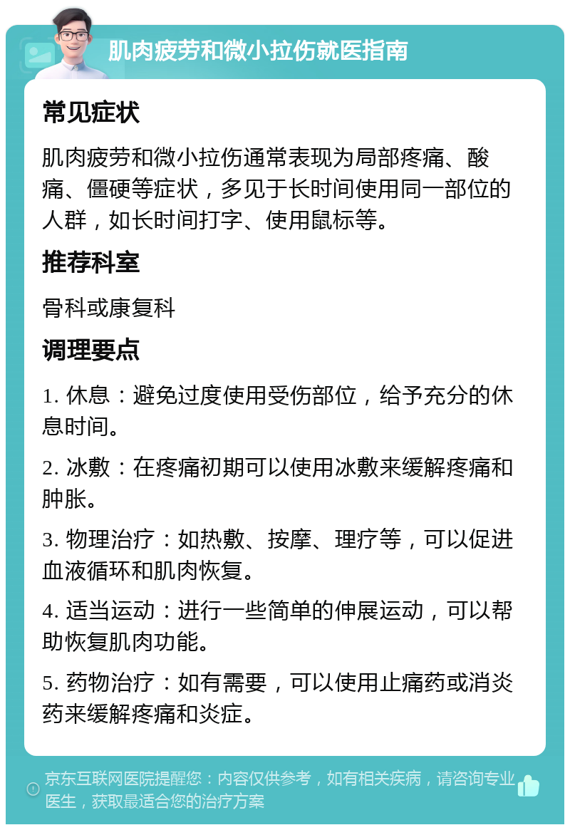 肌肉疲劳和微小拉伤就医指南 常见症状 肌肉疲劳和微小拉伤通常表现为局部疼痛、酸痛、僵硬等症状，多见于长时间使用同一部位的人群，如长时间打字、使用鼠标等。 推荐科室 骨科或康复科 调理要点 1. 休息：避免过度使用受伤部位，给予充分的休息时间。 2. 冰敷：在疼痛初期可以使用冰敷来缓解疼痛和肿胀。 3. 物理治疗：如热敷、按摩、理疗等，可以促进血液循环和肌肉恢复。 4. 适当运动：进行一些简单的伸展运动，可以帮助恢复肌肉功能。 5. 药物治疗：如有需要，可以使用止痛药或消炎药来缓解疼痛和炎症。