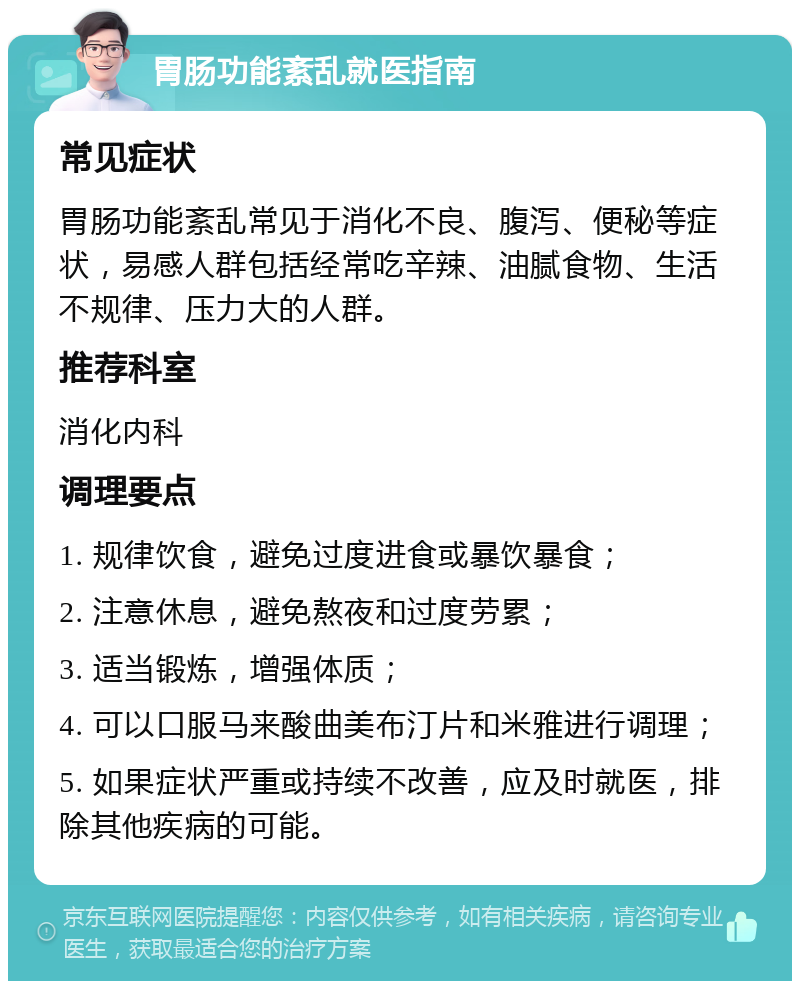 胃肠功能紊乱就医指南 常见症状 胃肠功能紊乱常见于消化不良、腹泻、便秘等症状，易感人群包括经常吃辛辣、油腻食物、生活不规律、压力大的人群。 推荐科室 消化内科 调理要点 1. 规律饮食，避免过度进食或暴饮暴食； 2. 注意休息，避免熬夜和过度劳累； 3. 适当锻炼，增强体质； 4. 可以口服马来酸曲美布汀片和米雅进行调理； 5. 如果症状严重或持续不改善，应及时就医，排除其他疾病的可能。