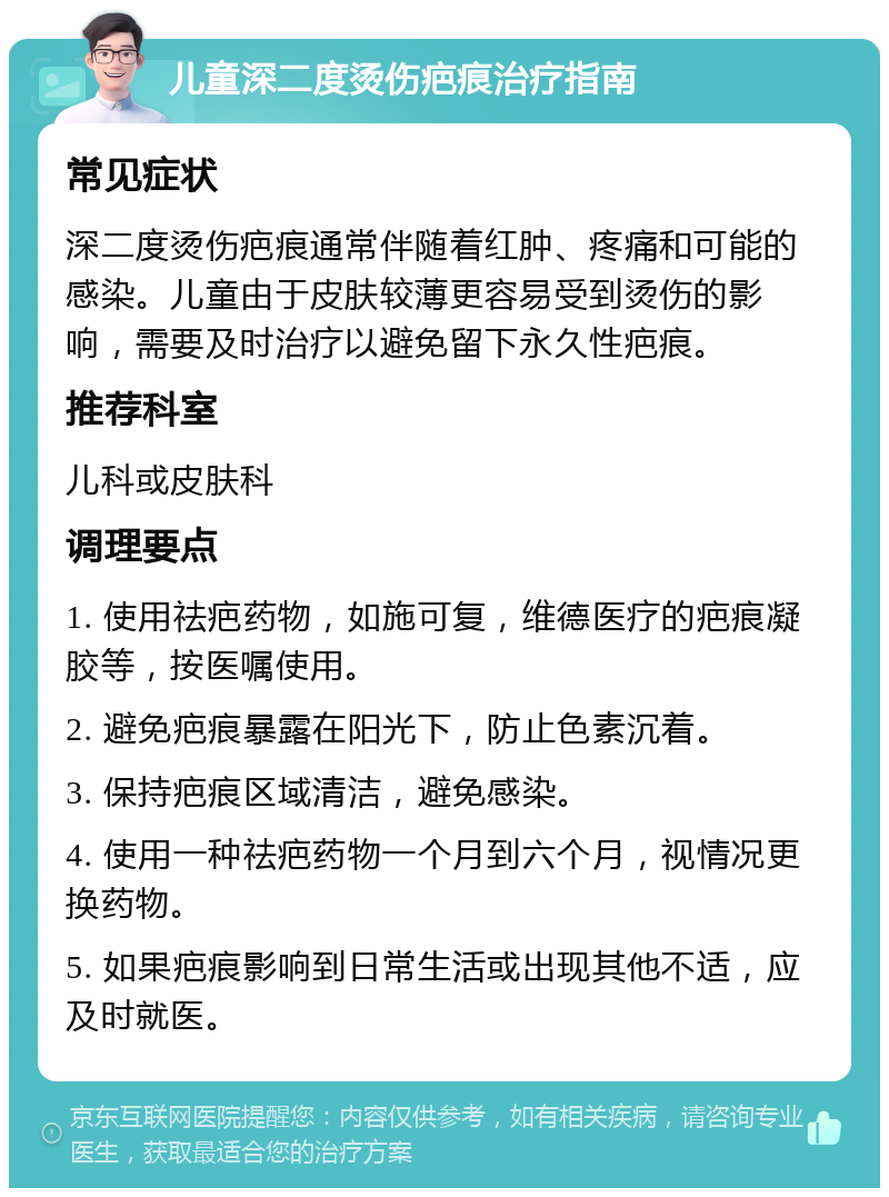 儿童深二度烫伤疤痕治疗指南 常见症状 深二度烫伤疤痕通常伴随着红肿、疼痛和可能的感染。儿童由于皮肤较薄更容易受到烫伤的影响，需要及时治疗以避免留下永久性疤痕。 推荐科室 儿科或皮肤科 调理要点 1. 使用祛疤药物，如施可复，维德医疗的疤痕凝胶等，按医嘱使用。 2. 避免疤痕暴露在阳光下，防止色素沉着。 3. 保持疤痕区域清洁，避免感染。 4. 使用一种祛疤药物一个月到六个月，视情况更换药物。 5. 如果疤痕影响到日常生活或出现其他不适，应及时就医。