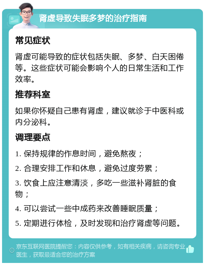 肾虚导致失眠多梦的治疗指南 常见症状 肾虚可能导致的症状包括失眠、多梦、白天困倦等。这些症状可能会影响个人的日常生活和工作效率。 推荐科室 如果你怀疑自己患有肾虚，建议就诊于中医科或内分泌科。 调理要点 1. 保持规律的作息时间，避免熬夜； 2. 合理安排工作和休息，避免过度劳累； 3. 饮食上应注意清淡，多吃一些滋补肾脏的食物； 4. 可以尝试一些中成药来改善睡眠质量； 5. 定期进行体检，及时发现和治疗肾虚等问题。