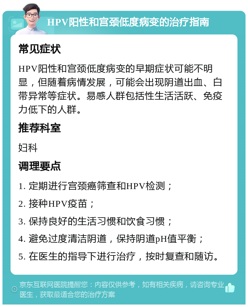 HPV阳性和宫颈低度病变的治疗指南 常见症状 HPV阳性和宫颈低度病变的早期症状可能不明显，但随着病情发展，可能会出现阴道出血、白带异常等症状。易感人群包括性生活活跃、免疫力低下的人群。 推荐科室 妇科 调理要点 1. 定期进行宫颈癌筛查和HPV检测； 2. 接种HPV疫苗； 3. 保持良好的生活习惯和饮食习惯； 4. 避免过度清洁阴道，保持阴道pH值平衡； 5. 在医生的指导下进行治疗，按时复查和随访。