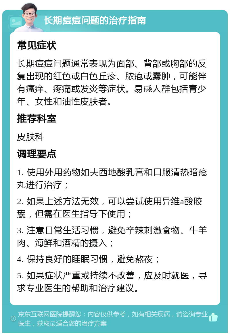 长期痘痘问题的治疗指南 常见症状 长期痘痘问题通常表现为面部、背部或胸部的反复出现的红色或白色丘疹、脓疱或囊肿，可能伴有瘙痒、疼痛或发炎等症状。易感人群包括青少年、女性和油性皮肤者。 推荐科室 皮肤科 调理要点 1. 使用外用药物如夫西地酸乳膏和口服清热暗疮丸进行治疗； 2. 如果上述方法无效，可以尝试使用异维a酸胶囊，但需在医生指导下使用； 3. 注意日常生活习惯，避免辛辣刺激食物、牛羊肉、海鲜和酒精的摄入； 4. 保持良好的睡眠习惯，避免熬夜； 5. 如果症状严重或持续不改善，应及时就医，寻求专业医生的帮助和治疗建议。