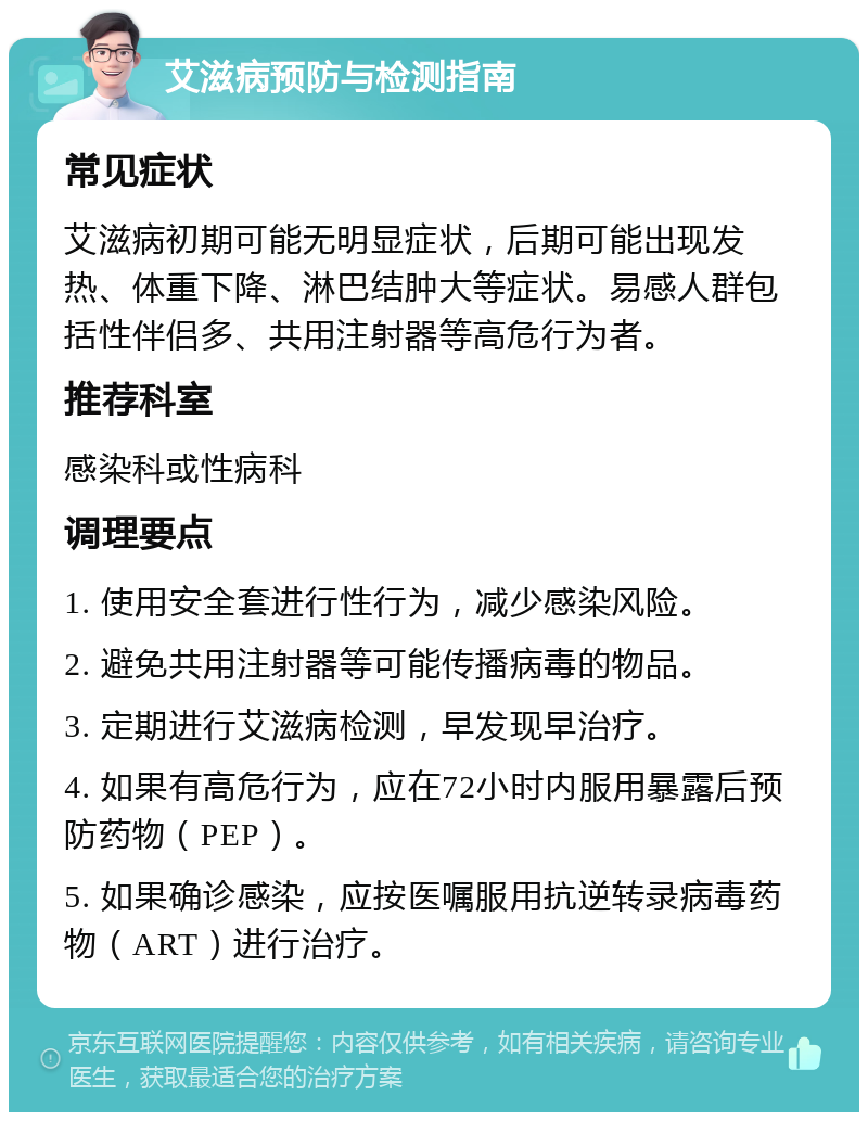 艾滋病预防与检测指南 常见症状 艾滋病初期可能无明显症状，后期可能出现发热、体重下降、淋巴结肿大等症状。易感人群包括性伴侣多、共用注射器等高危行为者。 推荐科室 感染科或性病科 调理要点 1. 使用安全套进行性行为，减少感染风险。 2. 避免共用注射器等可能传播病毒的物品。 3. 定期进行艾滋病检测，早发现早治疗。 4. 如果有高危行为，应在72小时内服用暴露后预防药物（PEP）。 5. 如果确诊感染，应按医嘱服用抗逆转录病毒药物（ART）进行治疗。