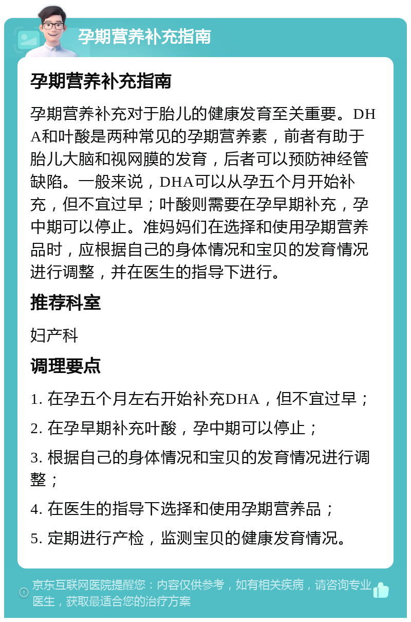 孕期营养补充指南 孕期营养补充指南 孕期营养补充对于胎儿的健康发育至关重要。DHA和叶酸是两种常见的孕期营养素，前者有助于胎儿大脑和视网膜的发育，后者可以预防神经管缺陷。一般来说，DHA可以从孕五个月开始补充，但不宜过早；叶酸则需要在孕早期补充，孕中期可以停止。准妈妈们在选择和使用孕期营养品时，应根据自己的身体情况和宝贝的发育情况进行调整，并在医生的指导下进行。 推荐科室 妇产科 调理要点 1. 在孕五个月左右开始补充DHA，但不宜过早； 2. 在孕早期补充叶酸，孕中期可以停止； 3. 根据自己的身体情况和宝贝的发育情况进行调整； 4. 在医生的指导下选择和使用孕期营养品； 5. 定期进行产检，监测宝贝的健康发育情况。