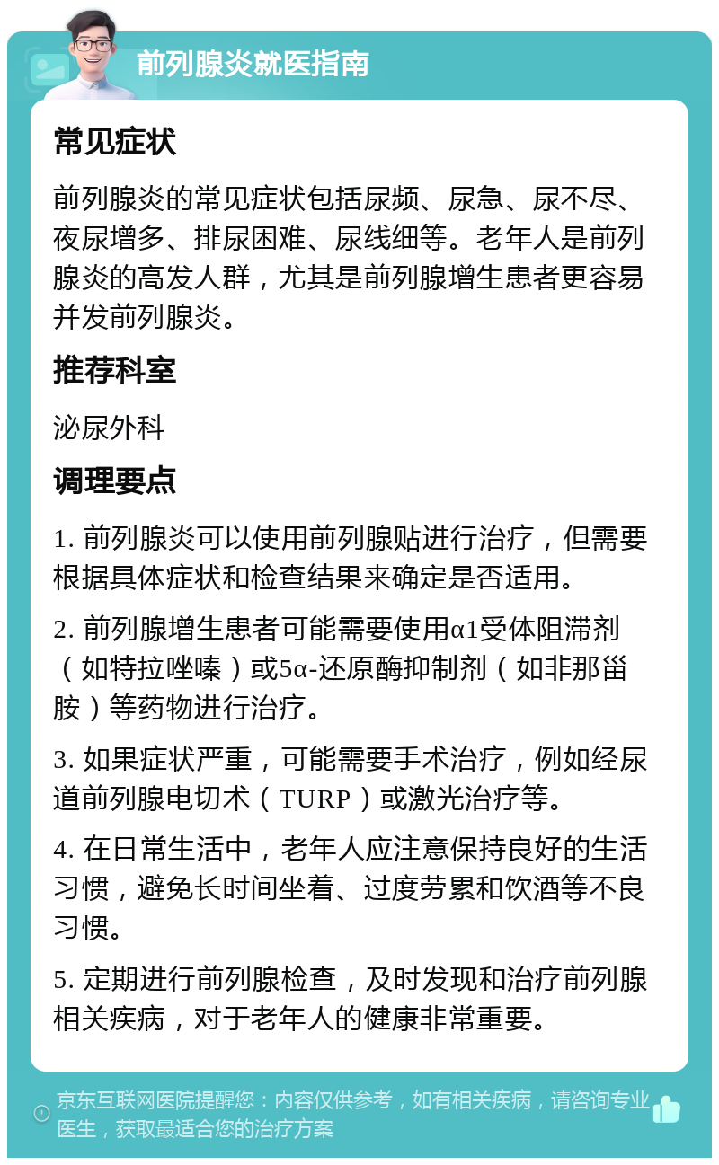 前列腺炎就医指南 常见症状 前列腺炎的常见症状包括尿频、尿急、尿不尽、夜尿增多、排尿困难、尿线细等。老年人是前列腺炎的高发人群，尤其是前列腺增生患者更容易并发前列腺炎。 推荐科室 泌尿外科 调理要点 1. 前列腺炎可以使用前列腺贴进行治疗，但需要根据具体症状和检查结果来确定是否适用。 2. 前列腺增生患者可能需要使用α1受体阻滞剂（如特拉唑嗪）或5α-还原酶抑制剂（如非那甾胺）等药物进行治疗。 3. 如果症状严重，可能需要手术治疗，例如经尿道前列腺电切术（TURP）或激光治疗等。 4. 在日常生活中，老年人应注意保持良好的生活习惯，避免长时间坐着、过度劳累和饮酒等不良习惯。 5. 定期进行前列腺检查，及时发现和治疗前列腺相关疾病，对于老年人的健康非常重要。