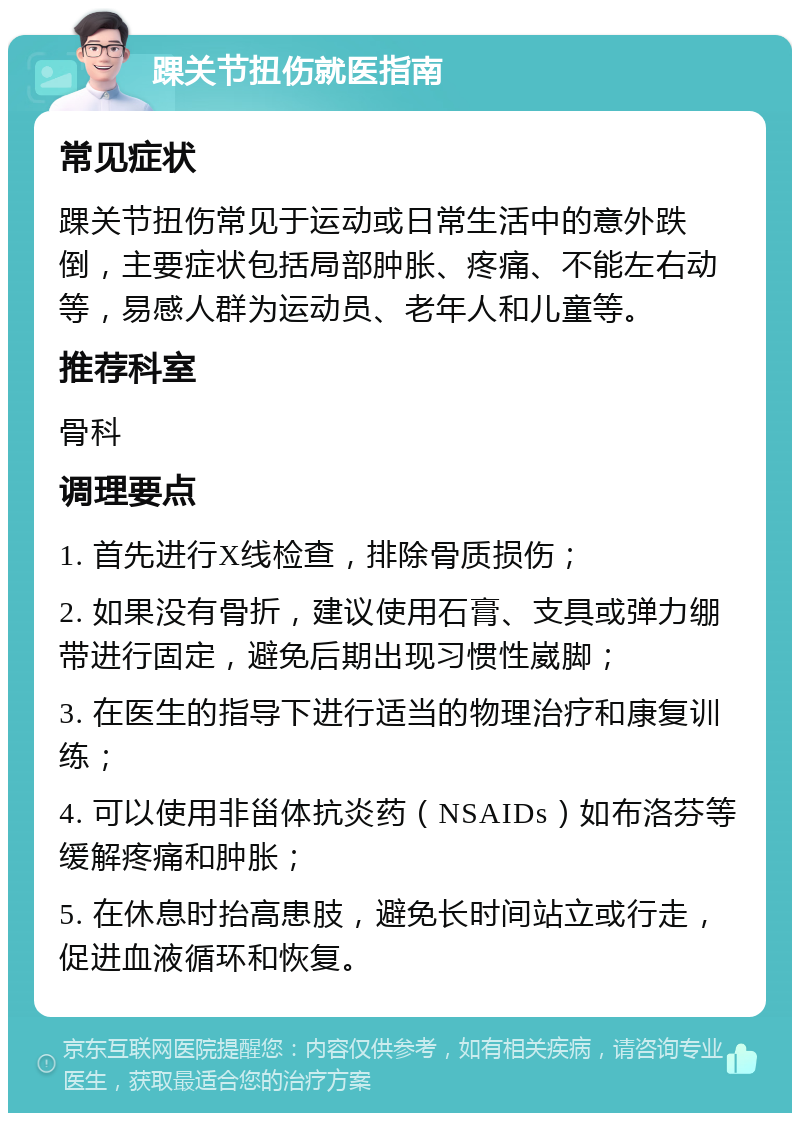 踝关节扭伤就医指南 常见症状 踝关节扭伤常见于运动或日常生活中的意外跌倒，主要症状包括局部肿胀、疼痛、不能左右动等，易感人群为运动员、老年人和儿童等。 推荐科室 骨科 调理要点 1. 首先进行X线检查，排除骨质损伤； 2. 如果没有骨折，建议使用石膏、支具或弹力绷带进行固定，避免后期出现习惯性崴脚； 3. 在医生的指导下进行适当的物理治疗和康复训练； 4. 可以使用非甾体抗炎药（NSAIDs）如布洛芬等缓解疼痛和肿胀； 5. 在休息时抬高患肢，避免长时间站立或行走，促进血液循环和恢复。