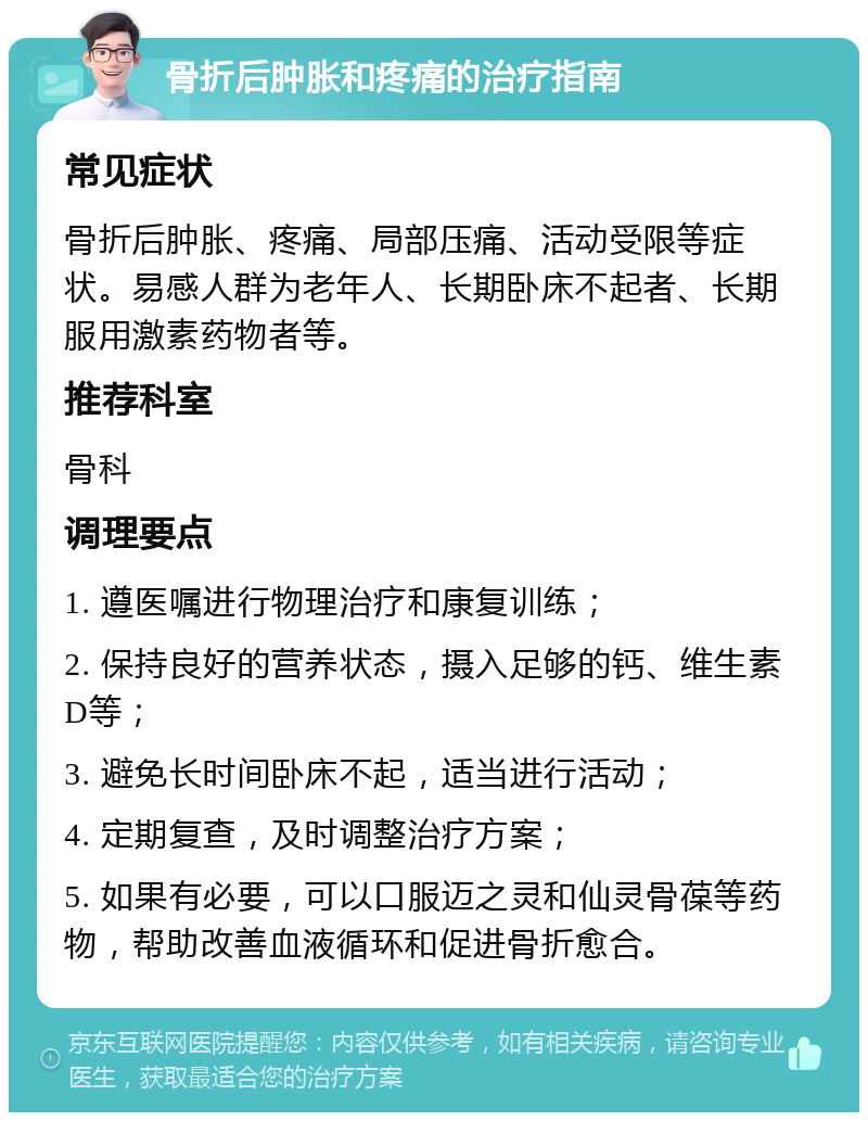 骨折后肿胀和疼痛的治疗指南 常见症状 骨折后肿胀、疼痛、局部压痛、活动受限等症状。易感人群为老年人、长期卧床不起者、长期服用激素药物者等。 推荐科室 骨科 调理要点 1. 遵医嘱进行物理治疗和康复训练； 2. 保持良好的营养状态，摄入足够的钙、维生素D等； 3. 避免长时间卧床不起，适当进行活动； 4. 定期复查，及时调整治疗方案； 5. 如果有必要，可以口服迈之灵和仙灵骨葆等药物，帮助改善血液循环和促进骨折愈合。