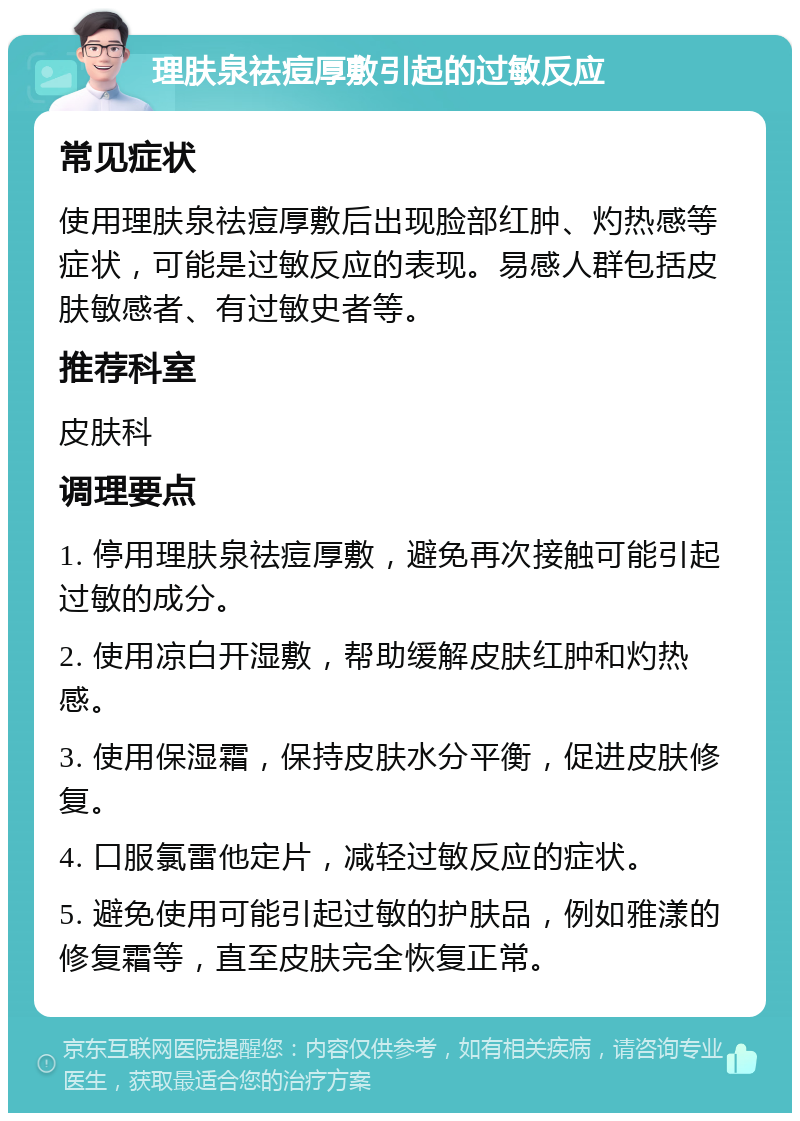 理肤泉祛痘厚敷引起的过敏反应 常见症状 使用理肤泉祛痘厚敷后出现脸部红肿、灼热感等症状，可能是过敏反应的表现。易感人群包括皮肤敏感者、有过敏史者等。 推荐科室 皮肤科 调理要点 1. 停用理肤泉祛痘厚敷，避免再次接触可能引起过敏的成分。 2. 使用凉白开湿敷，帮助缓解皮肤红肿和灼热感。 3. 使用保湿霜，保持皮肤水分平衡，促进皮肤修复。 4. 口服氯雷他定片，减轻过敏反应的症状。 5. 避免使用可能引起过敏的护肤品，例如雅漾的修复霜等，直至皮肤完全恢复正常。