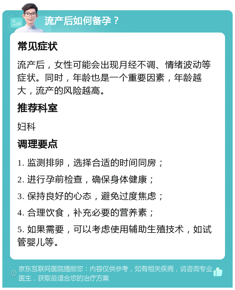 流产后如何备孕？ 常见症状 流产后，女性可能会出现月经不调、情绪波动等症状。同时，年龄也是一个重要因素，年龄越大，流产的风险越高。 推荐科室 妇科 调理要点 1. 监测排卵，选择合适的时间同房； 2. 进行孕前检查，确保身体健康； 3. 保持良好的心态，避免过度焦虑； 4. 合理饮食，补充必要的营养素； 5. 如果需要，可以考虑使用辅助生殖技术，如试管婴儿等。