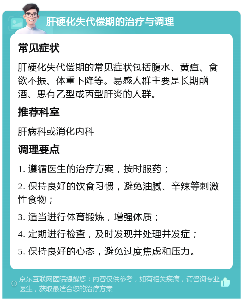 肝硬化失代偿期的治疗与调理 常见症状 肝硬化失代偿期的常见症状包括腹水、黄疸、食欲不振、体重下降等。易感人群主要是长期酗酒、患有乙型或丙型肝炎的人群。 推荐科室 肝病科或消化内科 调理要点 1. 遵循医生的治疗方案，按时服药； 2. 保持良好的饮食习惯，避免油腻、辛辣等刺激性食物； 3. 适当进行体育锻炼，增强体质； 4. 定期进行检查，及时发现并处理并发症； 5. 保持良好的心态，避免过度焦虑和压力。