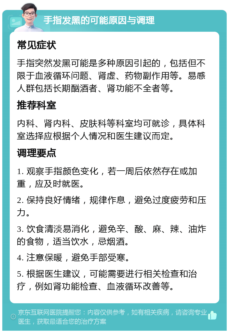 手指发黑的可能原因与调理 常见症状 手指突然发黑可能是多种原因引起的，包括但不限于血液循环问题、肾虚、药物副作用等。易感人群包括长期酗酒者、肾功能不全者等。 推荐科室 内科、肾内科、皮肤科等科室均可就诊，具体科室选择应根据个人情况和医生建议而定。 调理要点 1. 观察手指颜色变化，若一周后依然存在或加重，应及时就医。 2. 保持良好情绪，规律作息，避免过度疲劳和压力。 3. 饮食清淡易消化，避免辛、酸、麻、辣、油炸的食物，适当饮水，忌烟酒。 4. 注意保暖，避免手部受寒。 5. 根据医生建议，可能需要进行相关检查和治疗，例如肾功能检查、血液循环改善等。