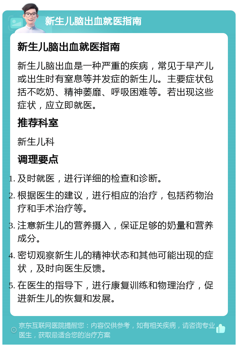 新生儿脑出血就医指南 新生儿脑出血就医指南 新生儿脑出血是一种严重的疾病，常见于早产儿或出生时有窒息等并发症的新生儿。主要症状包括不吃奶、精神萎靡、呼吸困难等。若出现这些症状，应立即就医。 推荐科室 新生儿科 调理要点 及时就医，进行详细的检查和诊断。 根据医生的建议，进行相应的治疗，包括药物治疗和手术治疗等。 注意新生儿的营养摄入，保证足够的奶量和营养成分。 密切观察新生儿的精神状态和其他可能出现的症状，及时向医生反馈。 在医生的指导下，进行康复训练和物理治疗，促进新生儿的恢复和发展。