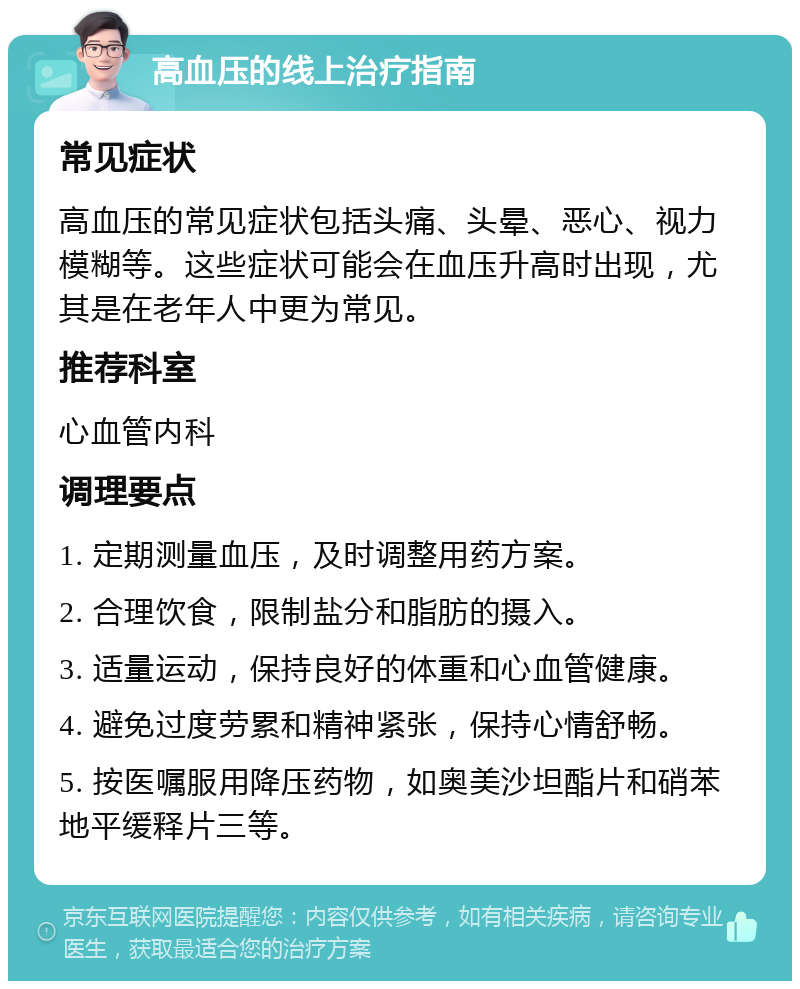 高血压的线上治疗指南 常见症状 高血压的常见症状包括头痛、头晕、恶心、视力模糊等。这些症状可能会在血压升高时出现，尤其是在老年人中更为常见。 推荐科室 心血管内科 调理要点 1. 定期测量血压，及时调整用药方案。 2. 合理饮食，限制盐分和脂肪的摄入。 3. 适量运动，保持良好的体重和心血管健康。 4. 避免过度劳累和精神紧张，保持心情舒畅。 5. 按医嘱服用降压药物，如奥美沙坦酯片和硝苯地平缓释片三等。