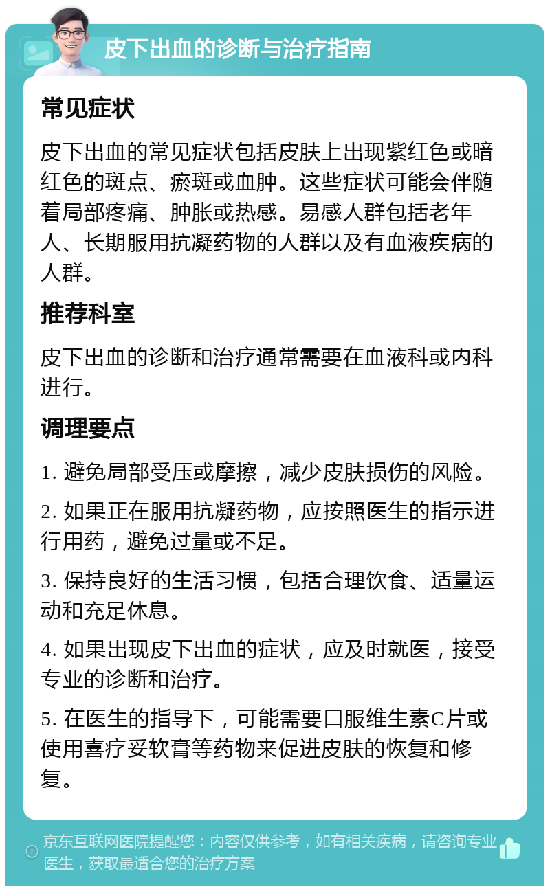 皮下出血的诊断与治疗指南 常见症状 皮下出血的常见症状包括皮肤上出现紫红色或暗红色的斑点、瘀斑或血肿。这些症状可能会伴随着局部疼痛、肿胀或热感。易感人群包括老年人、长期服用抗凝药物的人群以及有血液疾病的人群。 推荐科室 皮下出血的诊断和治疗通常需要在血液科或内科进行。 调理要点 1. 避免局部受压或摩擦，减少皮肤损伤的风险。 2. 如果正在服用抗凝药物，应按照医生的指示进行用药，避免过量或不足。 3. 保持良好的生活习惯，包括合理饮食、适量运动和充足休息。 4. 如果出现皮下出血的症状，应及时就医，接受专业的诊断和治疗。 5. 在医生的指导下，可能需要口服维生素C片或使用喜疗妥软膏等药物来促进皮肤的恢复和修复。