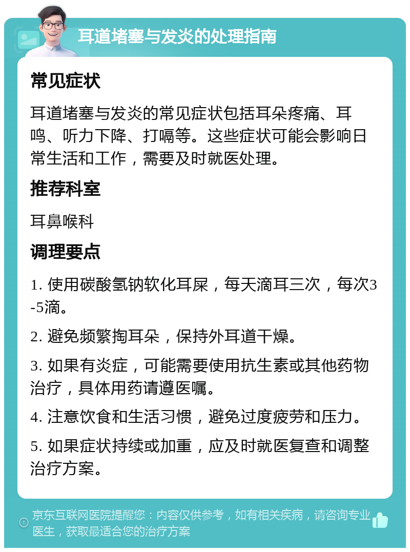 耳道堵塞与发炎的处理指南 常见症状 耳道堵塞与发炎的常见症状包括耳朵疼痛、耳鸣、听力下降、打嗝等。这些症状可能会影响日常生活和工作，需要及时就医处理。 推荐科室 耳鼻喉科 调理要点 1. 使用碳酸氢钠软化耳屎，每天滴耳三次，每次3-5滴。 2. 避免频繁掏耳朵，保持外耳道干燥。 3. 如果有炎症，可能需要使用抗生素或其他药物治疗，具体用药请遵医嘱。 4. 注意饮食和生活习惯，避免过度疲劳和压力。 5. 如果症状持续或加重，应及时就医复查和调整治疗方案。