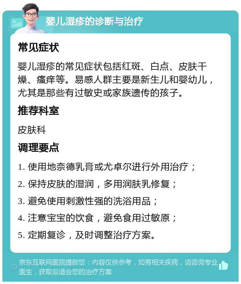 婴儿湿疹的诊断与治疗 常见症状 婴儿湿疹的常见症状包括红斑、白点、皮肤干燥、瘙痒等。易感人群主要是新生儿和婴幼儿，尤其是那些有过敏史或家族遗传的孩子。 推荐科室 皮肤科 调理要点 1. 使用地奈德乳膏或尤卓尔进行外用治疗； 2. 保持皮肤的湿润，多用润肤乳修复； 3. 避免使用刺激性强的洗浴用品； 4. 注意宝宝的饮食，避免食用过敏原； 5. 定期复诊，及时调整治疗方案。