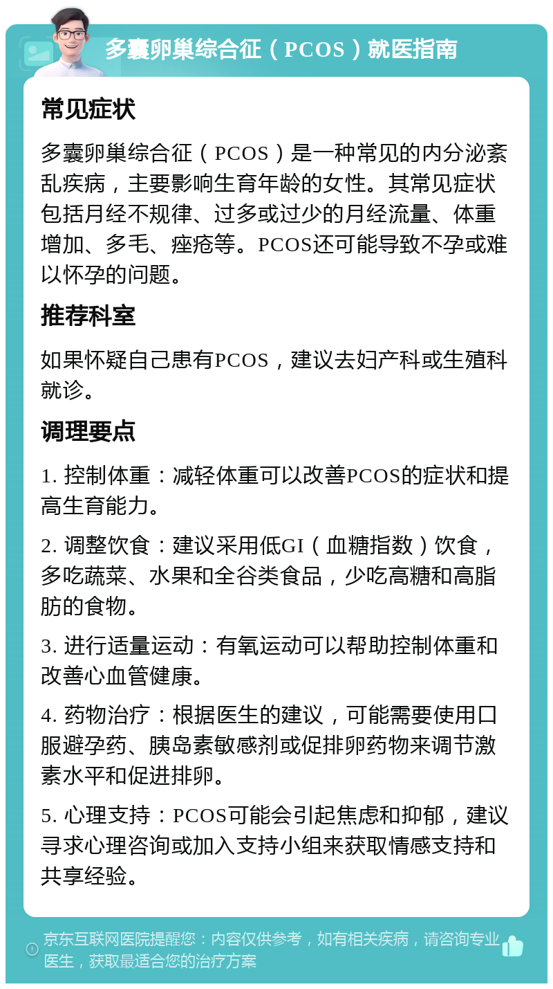 多囊卵巢综合征（PCOS）就医指南 常见症状 多囊卵巢综合征（PCOS）是一种常见的内分泌紊乱疾病，主要影响生育年龄的女性。其常见症状包括月经不规律、过多或过少的月经流量、体重增加、多毛、痤疮等。PCOS还可能导致不孕或难以怀孕的问题。 推荐科室 如果怀疑自己患有PCOS，建议去妇产科或生殖科就诊。 调理要点 1. 控制体重：减轻体重可以改善PCOS的症状和提高生育能力。 2. 调整饮食：建议采用低GI（血糖指数）饮食，多吃蔬菜、水果和全谷类食品，少吃高糖和高脂肪的食物。 3. 进行适量运动：有氧运动可以帮助控制体重和改善心血管健康。 4. 药物治疗：根据医生的建议，可能需要使用口服避孕药、胰岛素敏感剂或促排卵药物来调节激素水平和促进排卵。 5. 心理支持：PCOS可能会引起焦虑和抑郁，建议寻求心理咨询或加入支持小组来获取情感支持和共享经验。