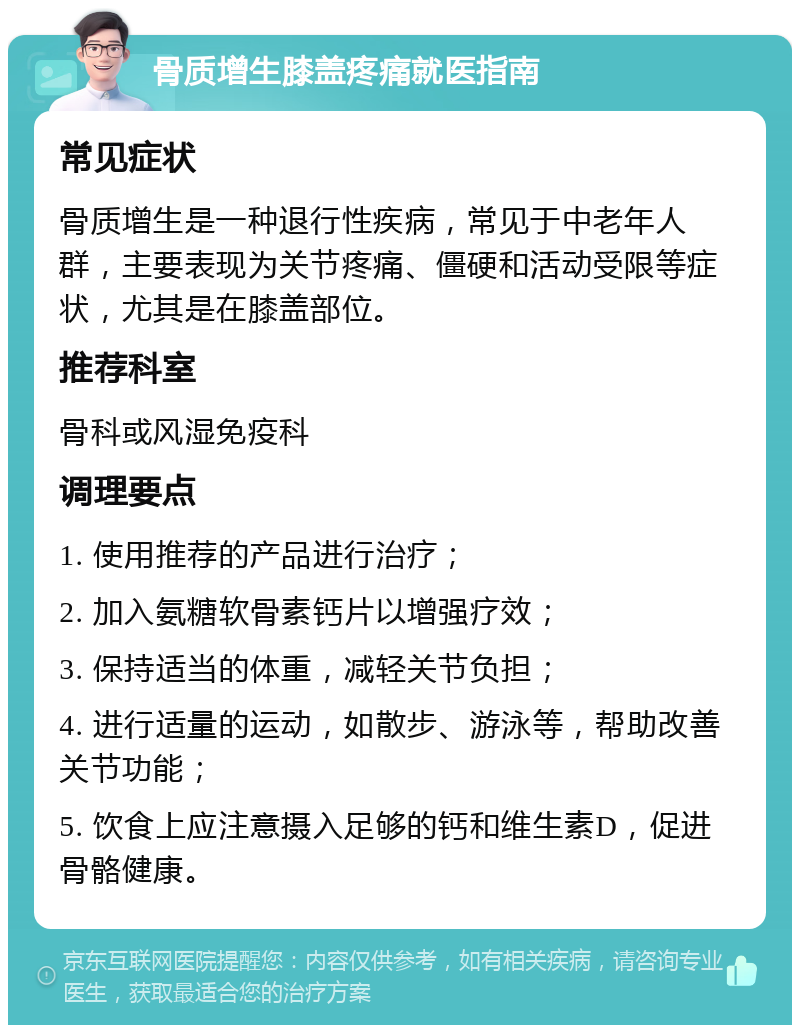 骨质增生膝盖疼痛就医指南 常见症状 骨质增生是一种退行性疾病，常见于中老年人群，主要表现为关节疼痛、僵硬和活动受限等症状，尤其是在膝盖部位。 推荐科室 骨科或风湿免疫科 调理要点 1. 使用推荐的产品进行治疗； 2. 加入氨糖软骨素钙片以增强疗效； 3. 保持适当的体重，减轻关节负担； 4. 进行适量的运动，如散步、游泳等，帮助改善关节功能； 5. 饮食上应注意摄入足够的钙和维生素D，促进骨骼健康。