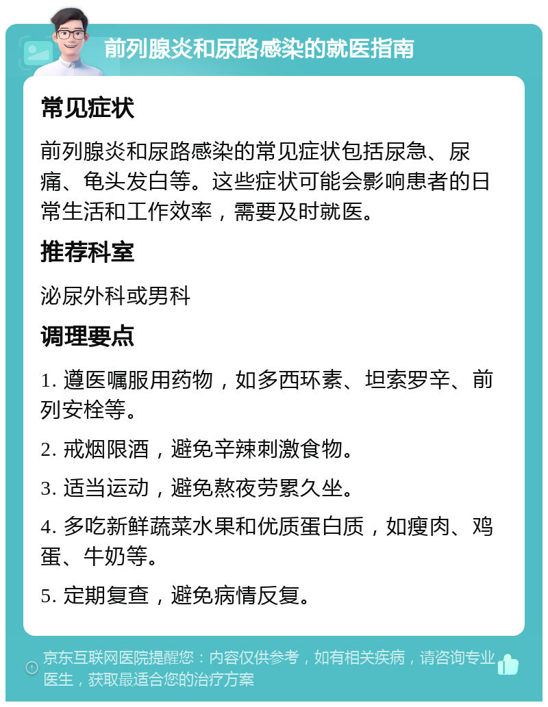 前列腺炎和尿路感染的就医指南 常见症状 前列腺炎和尿路感染的常见症状包括尿急、尿痛、龟头发白等。这些症状可能会影响患者的日常生活和工作效率，需要及时就医。 推荐科室 泌尿外科或男科 调理要点 1. 遵医嘱服用药物，如多西环素、坦索罗辛、前列安栓等。 2. 戒烟限酒，避免辛辣刺激食物。 3. 适当运动，避免熬夜劳累久坐。 4. 多吃新鲜蔬菜水果和优质蛋白质，如瘦肉、鸡蛋、牛奶等。 5. 定期复查，避免病情反复。