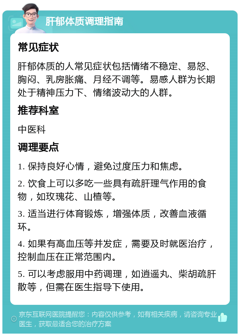 肝郁体质调理指南 常见症状 肝郁体质的人常见症状包括情绪不稳定、易怒、胸闷、乳房胀痛、月经不调等。易感人群为长期处于精神压力下、情绪波动大的人群。 推荐科室 中医科 调理要点 1. 保持良好心情，避免过度压力和焦虑。 2. 饮食上可以多吃一些具有疏肝理气作用的食物，如玫瑰花、山楂等。 3. 适当进行体育锻炼，增强体质，改善血液循环。 4. 如果有高血压等并发症，需要及时就医治疗，控制血压在正常范围内。 5. 可以考虑服用中药调理，如逍遥丸、柴胡疏肝散等，但需在医生指导下使用。