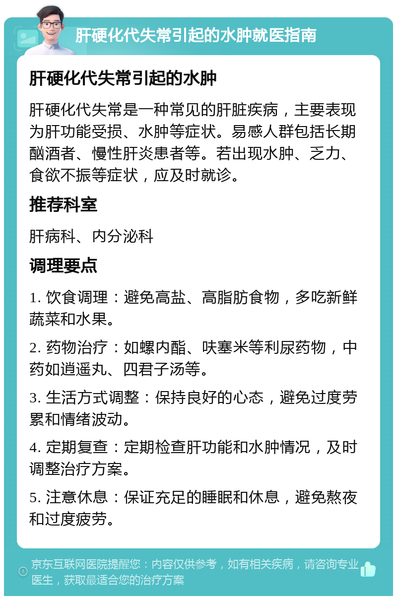 肝硬化代失常引起的水肿就医指南 肝硬化代失常引起的水肿 肝硬化代失常是一种常见的肝脏疾病，主要表现为肝功能受损、水肿等症状。易感人群包括长期酗酒者、慢性肝炎患者等。若出现水肿、乏力、食欲不振等症状，应及时就诊。 推荐科室 肝病科、内分泌科 调理要点 1. 饮食调理：避免高盐、高脂肪食物，多吃新鲜蔬菜和水果。 2. 药物治疗：如螺内酯、呋塞米等利尿药物，中药如逍遥丸、四君子汤等。 3. 生活方式调整：保持良好的心态，避免过度劳累和情绪波动。 4. 定期复查：定期检查肝功能和水肿情况，及时调整治疗方案。 5. 注意休息：保证充足的睡眠和休息，避免熬夜和过度疲劳。