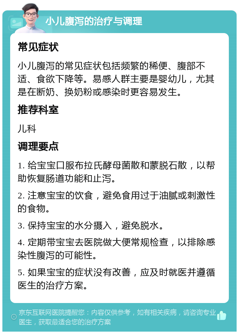 小儿腹泻的治疗与调理 常见症状 小儿腹泻的常见症状包括频繁的稀便、腹部不适、食欲下降等。易感人群主要是婴幼儿，尤其是在断奶、换奶粉或感染时更容易发生。 推荐科室 儿科 调理要点 1. 给宝宝口服布拉氏酵母菌散和蒙脱石散，以帮助恢复肠道功能和止泻。 2. 注意宝宝的饮食，避免食用过于油腻或刺激性的食物。 3. 保持宝宝的水分摄入，避免脱水。 4. 定期带宝宝去医院做大便常规检查，以排除感染性腹泻的可能性。 5. 如果宝宝的症状没有改善，应及时就医并遵循医生的治疗方案。