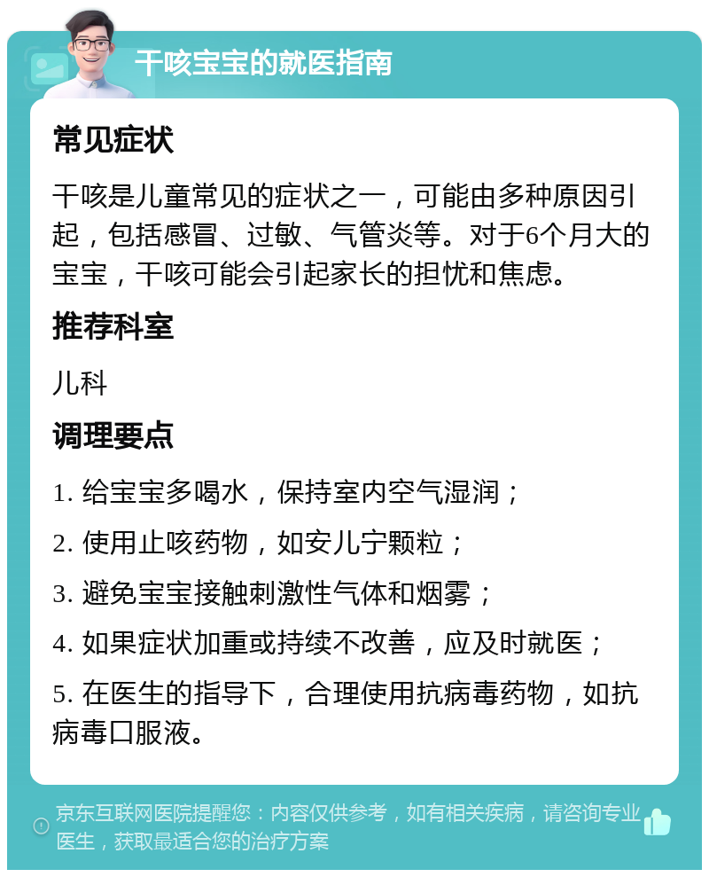 干咳宝宝的就医指南 常见症状 干咳是儿童常见的症状之一，可能由多种原因引起，包括感冒、过敏、气管炎等。对于6个月大的宝宝，干咳可能会引起家长的担忧和焦虑。 推荐科室 儿科 调理要点 1. 给宝宝多喝水，保持室内空气湿润； 2. 使用止咳药物，如安儿宁颗粒； 3. 避免宝宝接触刺激性气体和烟雾； 4. 如果症状加重或持续不改善，应及时就医； 5. 在医生的指导下，合理使用抗病毒药物，如抗病毒口服液。