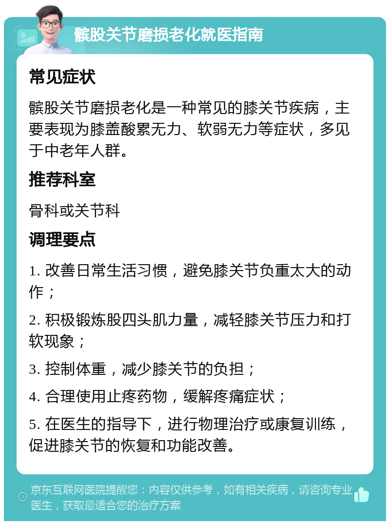 髌股关节磨损老化就医指南 常见症状 髌股关节磨损老化是一种常见的膝关节疾病，主要表现为膝盖酸累无力、软弱无力等症状，多见于中老年人群。 推荐科室 骨科或关节科 调理要点 1. 改善日常生活习惯，避免膝关节负重太大的动作； 2. 积极锻炼股四头肌力量，减轻膝关节压力和打软现象； 3. 控制体重，减少膝关节的负担； 4. 合理使用止疼药物，缓解疼痛症状； 5. 在医生的指导下，进行物理治疗或康复训练，促进膝关节的恢复和功能改善。