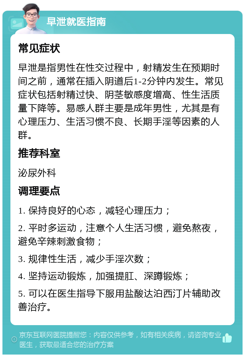 早泄就医指南 常见症状 早泄是指男性在性交过程中，射精发生在预期时间之前，通常在插入阴道后1-2分钟内发生。常见症状包括射精过快、阴茎敏感度增高、性生活质量下降等。易感人群主要是成年男性，尤其是有心理压力、生活习惯不良、长期手淫等因素的人群。 推荐科室 泌尿外科 调理要点 1. 保持良好的心态，减轻心理压力； 2. 平时多运动，注意个人生活习惯，避免熬夜，避免辛辣刺激食物； 3. 规律性生活，减少手淫次数； 4. 坚持运动锻炼，加强提肛、深蹲锻炼； 5. 可以在医生指导下服用盐酸达泊西汀片辅助改善治疗。