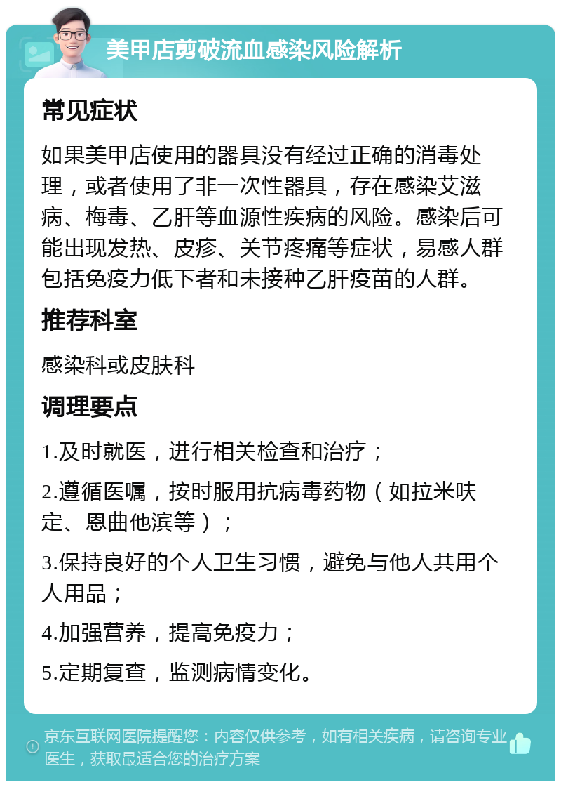 美甲店剪破流血感染风险解析 常见症状 如果美甲店使用的器具没有经过正确的消毒处理，或者使用了非一次性器具，存在感染艾滋病、梅毒、乙肝等血源性疾病的风险。感染后可能出现发热、皮疹、关节疼痛等症状，易感人群包括免疫力低下者和未接种乙肝疫苗的人群。 推荐科室 感染科或皮肤科 调理要点 1.及时就医，进行相关检查和治疗； 2.遵循医嘱，按时服用抗病毒药物（如拉米呋定、恩曲他滨等）； 3.保持良好的个人卫生习惯，避免与他人共用个人用品； 4.加强营养，提高免疫力； 5.定期复查，监测病情变化。