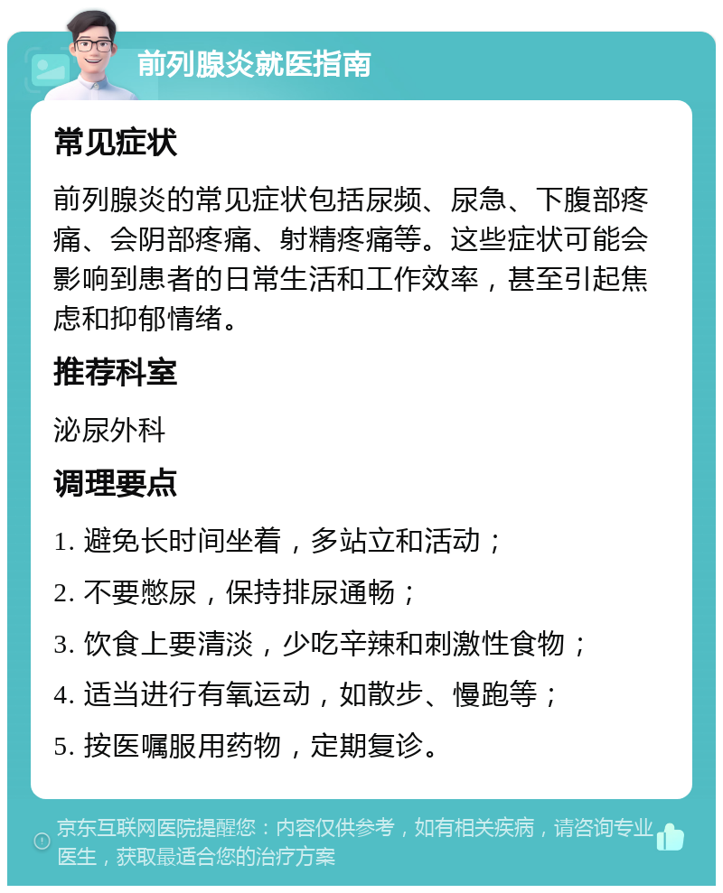 前列腺炎就医指南 常见症状 前列腺炎的常见症状包括尿频、尿急、下腹部疼痛、会阴部疼痛、射精疼痛等。这些症状可能会影响到患者的日常生活和工作效率，甚至引起焦虑和抑郁情绪。 推荐科室 泌尿外科 调理要点 1. 避免长时间坐着，多站立和活动； 2. 不要憋尿，保持排尿通畅； 3. 饮食上要清淡，少吃辛辣和刺激性食物； 4. 适当进行有氧运动，如散步、慢跑等； 5. 按医嘱服用药物，定期复诊。