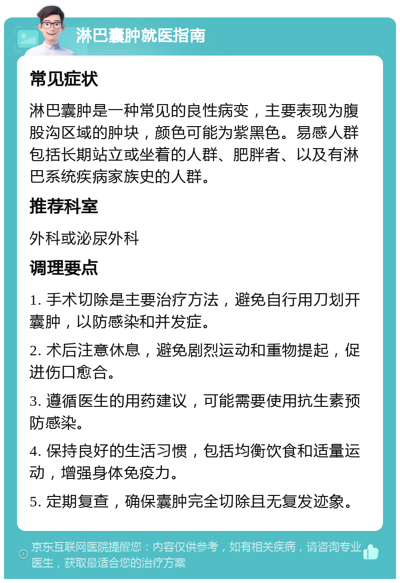 淋巴囊肿就医指南 常见症状 淋巴囊肿是一种常见的良性病变，主要表现为腹股沟区域的肿块，颜色可能为紫黑色。易感人群包括长期站立或坐着的人群、肥胖者、以及有淋巴系统疾病家族史的人群。 推荐科室 外科或泌尿外科 调理要点 1. 手术切除是主要治疗方法，避免自行用刀划开囊肿，以防感染和并发症。 2. 术后注意休息，避免剧烈运动和重物提起，促进伤口愈合。 3. 遵循医生的用药建议，可能需要使用抗生素预防感染。 4. 保持良好的生活习惯，包括均衡饮食和适量运动，增强身体免疫力。 5. 定期复查，确保囊肿完全切除且无复发迹象。