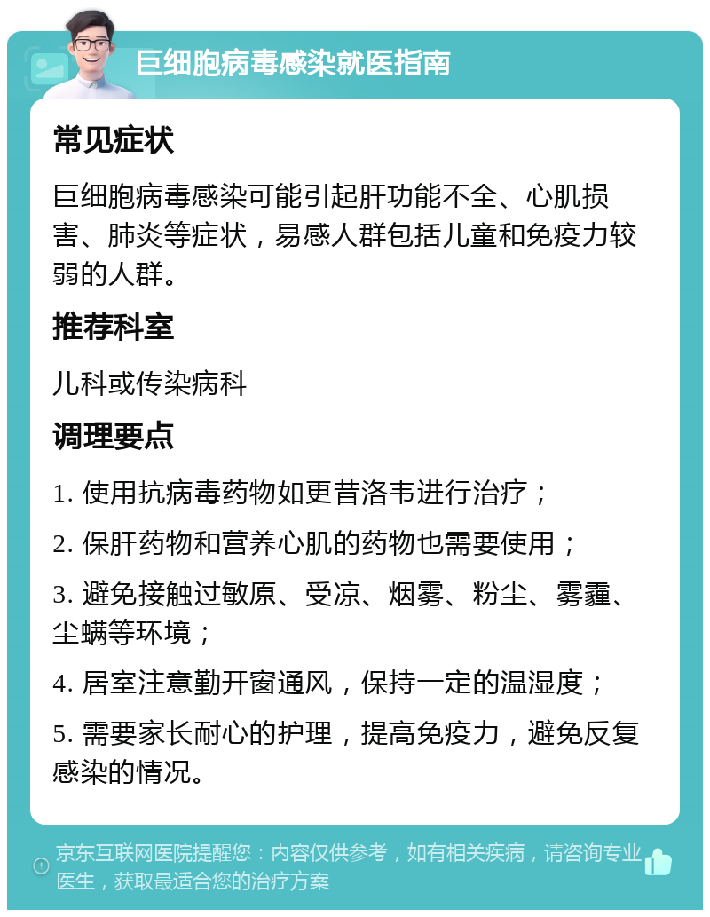 巨细胞病毒感染就医指南 常见症状 巨细胞病毒感染可能引起肝功能不全、心肌损害、肺炎等症状，易感人群包括儿童和免疫力较弱的人群。 推荐科室 儿科或传染病科 调理要点 1. 使用抗病毒药物如更昔洛韦进行治疗； 2. 保肝药物和营养心肌的药物也需要使用； 3. 避免接触过敏原、受凉、烟雾、粉尘、雾霾、尘螨等环境； 4. 居室注意勤开窗通风，保持一定的温湿度； 5. 需要家长耐心的护理，提高免疫力，避免反复感染的情况。