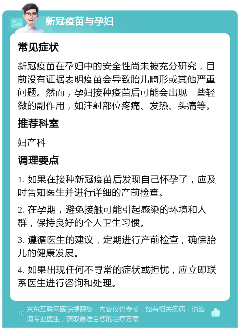 新冠疫苗与孕妇 常见症状 新冠疫苗在孕妇中的安全性尚未被充分研究，目前没有证据表明疫苗会导致胎儿畸形或其他严重问题。然而，孕妇接种疫苗后可能会出现一些轻微的副作用，如注射部位疼痛、发热、头痛等。 推荐科室 妇产科 调理要点 1. 如果在接种新冠疫苗后发现自己怀孕了，应及时告知医生并进行详细的产前检查。 2. 在孕期，避免接触可能引起感染的环境和人群，保持良好的个人卫生习惯。 3. 遵循医生的建议，定期进行产前检查，确保胎儿的健康发展。 4. 如果出现任何不寻常的症状或担忧，应立即联系医生进行咨询和处理。