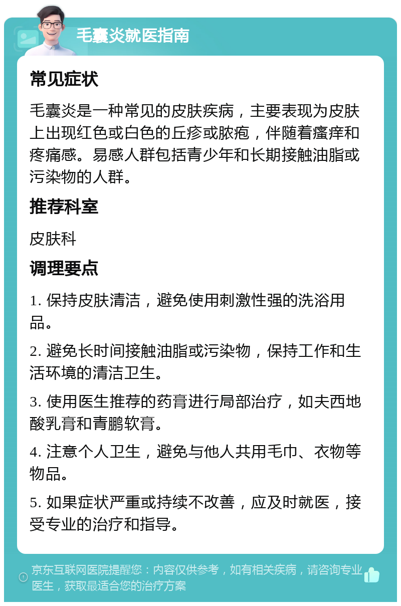 毛囊炎就医指南 常见症状 毛囊炎是一种常见的皮肤疾病，主要表现为皮肤上出现红色或白色的丘疹或脓疱，伴随着瘙痒和疼痛感。易感人群包括青少年和长期接触油脂或污染物的人群。 推荐科室 皮肤科 调理要点 1. 保持皮肤清洁，避免使用刺激性强的洗浴用品。 2. 避免长时间接触油脂或污染物，保持工作和生活环境的清洁卫生。 3. 使用医生推荐的药膏进行局部治疗，如夫西地酸乳膏和青鹏软膏。 4. 注意个人卫生，避免与他人共用毛巾、衣物等物品。 5. 如果症状严重或持续不改善，应及时就医，接受专业的治疗和指导。