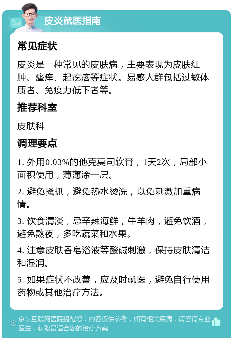 皮炎就医指南 常见症状 皮炎是一种常见的皮肤病，主要表现为皮肤红肿、瘙痒、起疙瘩等症状。易感人群包括过敏体质者、免疫力低下者等。 推荐科室 皮肤科 调理要点 1. 外用0.03%的他克莫司软膏，1天2次，局部小面积使用，薄薄涂一层。 2. 避免搔抓，避免热水烫洗，以免刺激加重病情。 3. 饮食清淡，忌辛辣海鲜，牛羊肉，避免饮酒，避免熬夜，多吃蔬菜和水果。 4. 注意皮肤香皂浴液等酸碱刺激，保持皮肤清洁和湿润。 5. 如果症状不改善，应及时就医，避免自行使用药物或其他治疗方法。