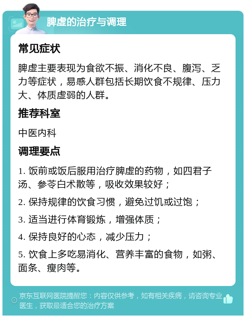 脾虚的治疗与调理 常见症状 脾虚主要表现为食欲不振、消化不良、腹泻、乏力等症状，易感人群包括长期饮食不规律、压力大、体质虚弱的人群。 推荐科室 中医内科 调理要点 1. 饭前或饭后服用治疗脾虚的药物，如四君子汤、参苓白术散等，吸收效果较好； 2. 保持规律的饮食习惯，避免过饥或过饱； 3. 适当进行体育锻炼，增强体质； 4. 保持良好的心态，减少压力； 5. 饮食上多吃易消化、营养丰富的食物，如粥、面条、瘦肉等。